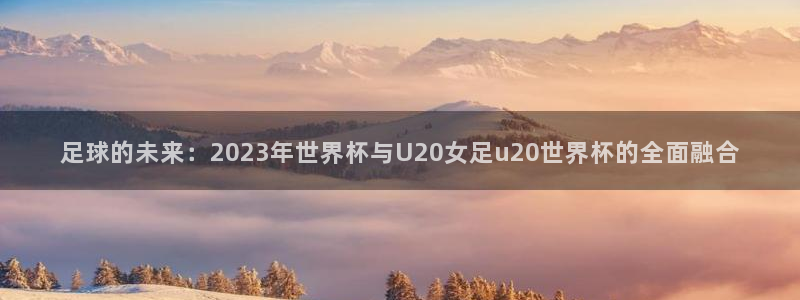世界杯球队:足球的未来:2023年世界杯与U20女足u20世界杯的全面融合